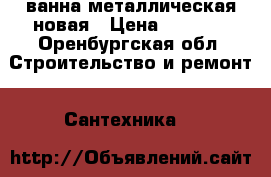 ванна металлическая новая › Цена ­ 2 000 - Оренбургская обл. Строительство и ремонт » Сантехника   